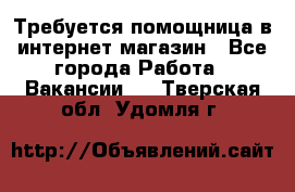 Требуется помощница в интернет-магазин - Все города Работа » Вакансии   . Тверская обл.,Удомля г.